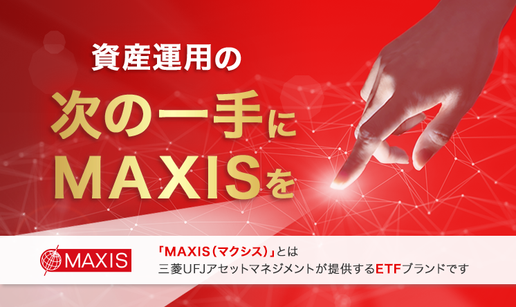 資産運用の次の一手にMAXISを 「MAXIS(マクシス)」とは三菱UFJアセットマネジメントが提供するETFブランドです
